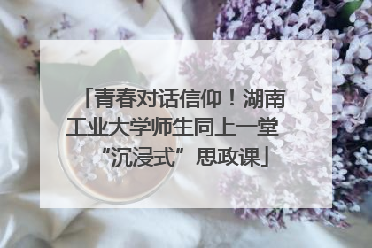 青春对话信仰！湖南工业大学师生同上一堂“沉浸式”思政课